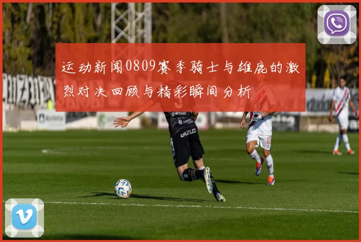 运动新闻0809赛季骑士与雄鹿的激烈对决回顾与精彩瞬间分析