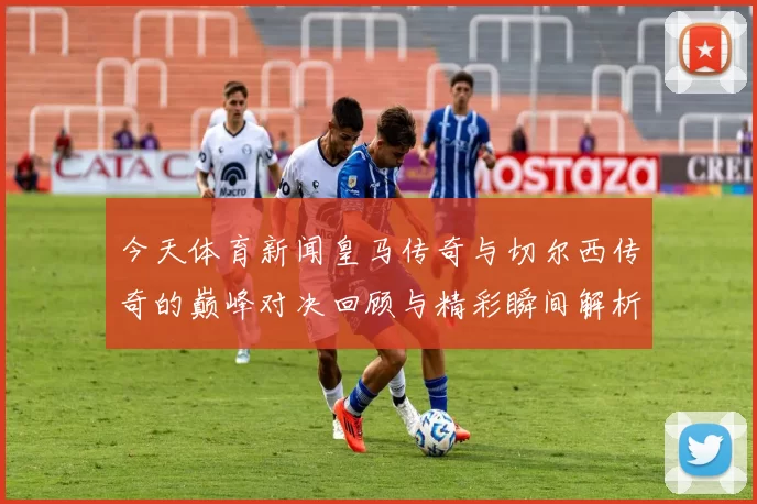 今天体育新闻皇马传奇与切尔西传奇的巅峰对决回顾与精彩瞬间解析