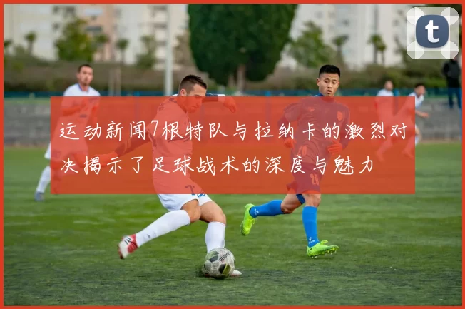 运动新闻7根特队与拉纳卡的激烈对决揭示了足球战术的深度与魅力