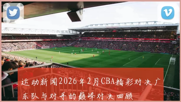 运动新闻2026年2月CBA精彩对决广东队与对手的巅峰对决回顾