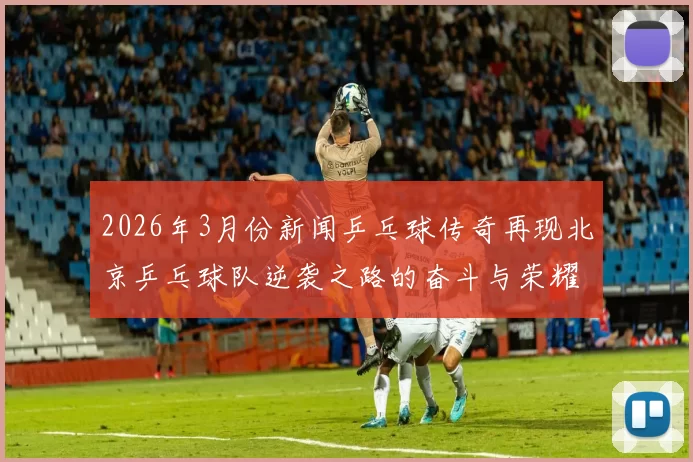 2026年3月份新闻乒乓球传奇再现北京乒乓球队逆袭之路的奋斗与荣耀