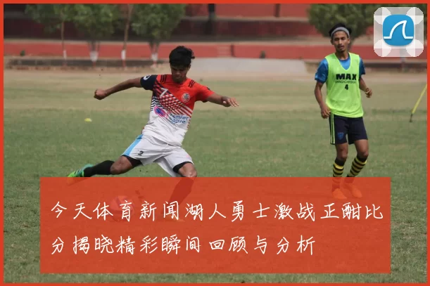 今天体育新闻湖人勇士激战正酣比分揭晓精彩瞬间回顾与分析